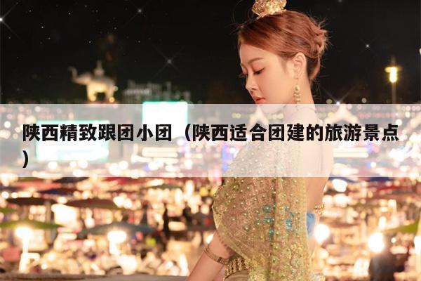 陕西精致跟团小团（陕西适合团建的旅游景点）